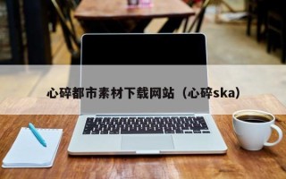 江西心碎都市素材下载网站（心碎ska）